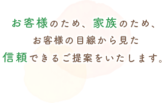 お客様のため、家族のため、お客様の目線から見た信頼できるご提案をいたします。